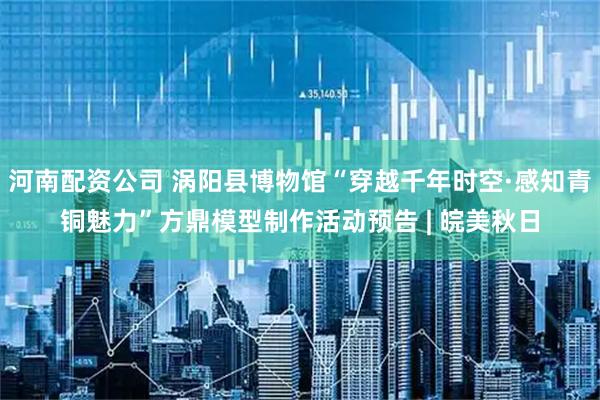 河南配资公司 涡阳县博物馆“穿越千年时空·感知青铜魅力”方鼎模型制作活动预告 | 皖美秋日