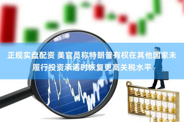 正规实盘配资 美官员称特朗普有权在其他国家未履行投资承诺时恢复更高关税水平