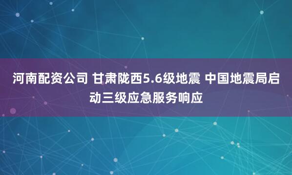 河南配资公司 甘肃陇西5.6级地震 中国地震局启动三级应急服务响应