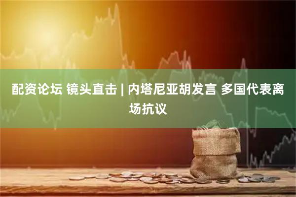 配资论坛 镜头直击 | 内塔尼亚胡发言 多国代表离场抗议