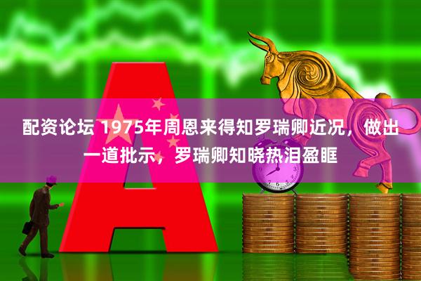 配资论坛 1975年周恩来得知罗瑞卿近况，做出一道批示，罗瑞卿知晓热泪盈眶