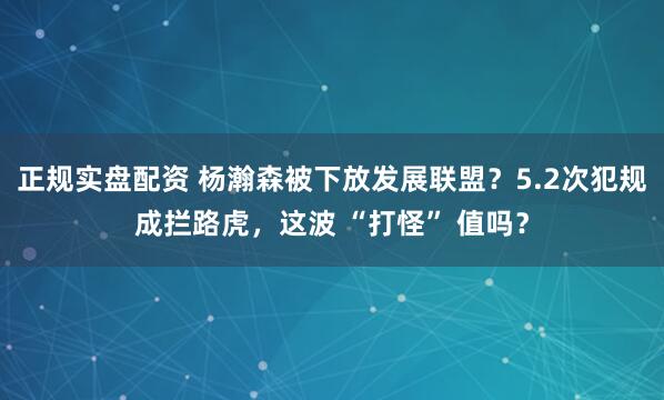 正规实盘配资 杨瀚森被下放发展联盟?5.2次犯规成拦路虎,这波 “打怪” 值吗?