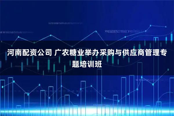 河南配资公司 广农糖业举办采购与供应商管理专题培训班