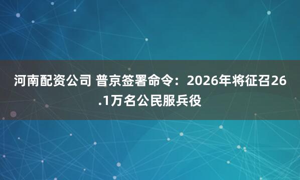 河南配资公司 普京签署命令:2026年将征召26.1万名公民服兵役