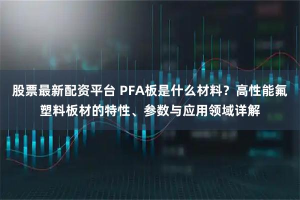 股票最新配资平台 PFA板是什么材料？高性能氟塑料板材的特性、参数与应用领域详解