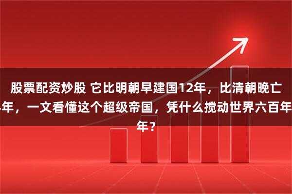 股票配资炒股 它比明朝早建国12年，比清朝晚亡4年，一文看懂这个超级帝国，凭什么搅动世界六百年？