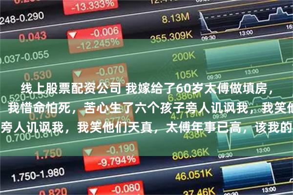 线上股票配资公司 我嫁给了60岁太傅做填房，他孙子还比我年长三岁，我惜命怕死，苦心生了六个孩子旁人讥讽我，我笑他们天真，太傅年事已高，该我的总会来