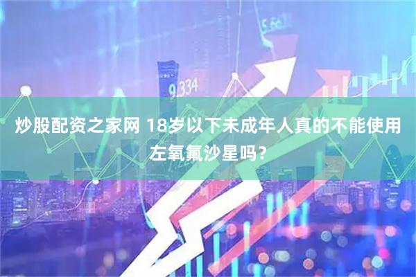 炒股配资之家网 18岁以下未成年人真的不能使用左氧氟沙星吗?