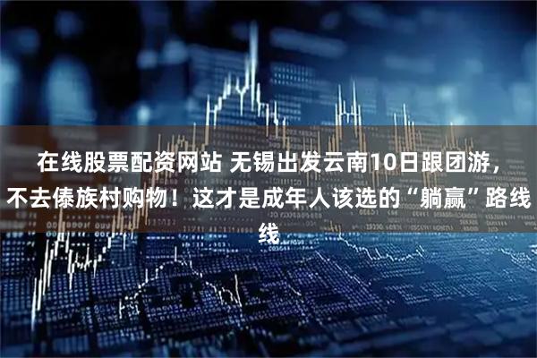 在线股票配资网站 无锡出发云南10日跟团游，不去傣族村购物！这才是成年人该选的“躺赢”路线