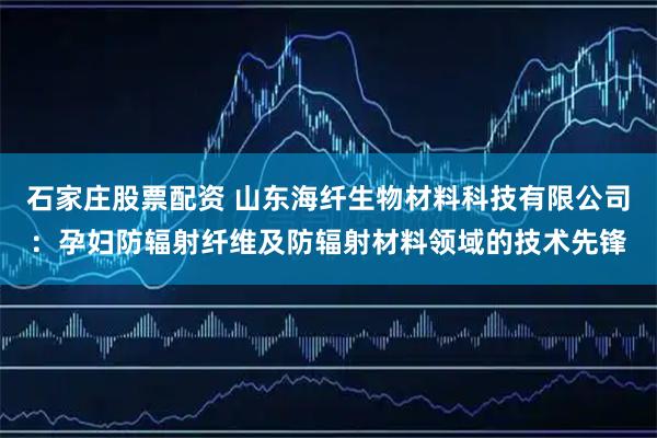 石家庄股票配资 山东海纤生物材料科技有限公司：孕妇防辐射纤维及防辐射材料领域的技术先锋