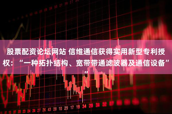 股票配资论坛网站 信维通信获得实用新型专利授权:“一种拓扑结构、宽带带通滤波器及通信设备”