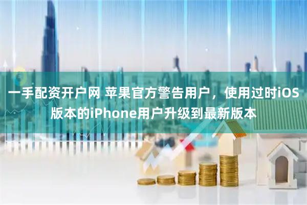 一手配资开户网 苹果官方警告用户,使用过时iOS版本的iPhone用户升级到最新版本
