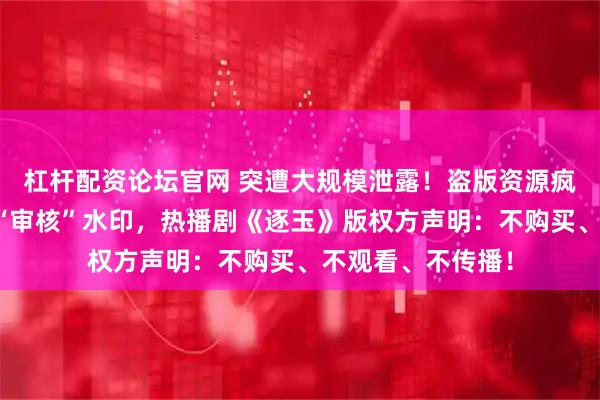 杠杆配资论坛官网 突遭大规模泄露!盗版资源疯传,多个资源带“审核”水印,热播剧《逐玉》版权方声明:不购买、不观看、不传播!