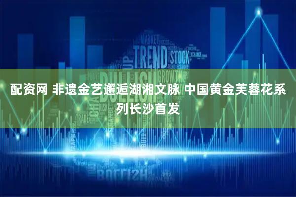 配资网 非遗金艺邂逅湖湘文脉 中国黄金芙蓉花系列长沙首发