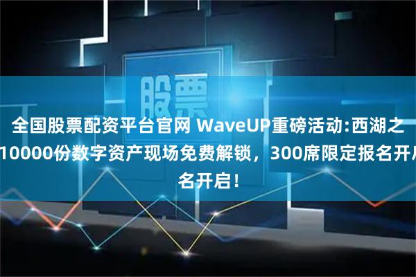 全国股票配资平台官网 WaveUP重磅活动:西湖之上10000份数字资产现场免费解锁，300席限定报名开启！