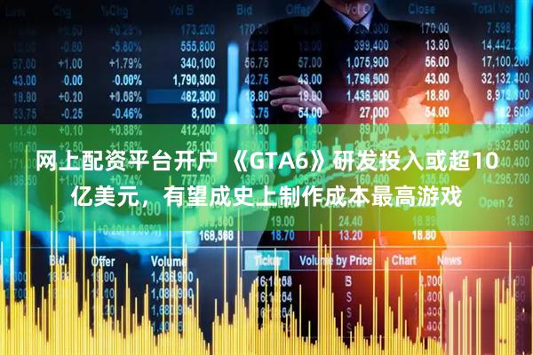 网上配资平台开户 《GTA6》研发投入或超10亿美元，有望成史上制作成本最高游戏