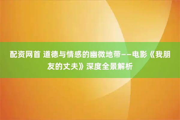 配资网首 道德与情感的幽微地带——电影《我朋友的丈夫》深度全景解析