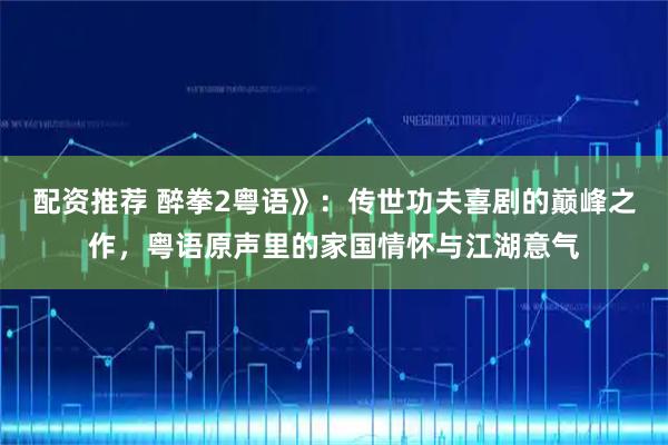 配资推荐 醉拳2粤语》：传世功夫喜剧的巅峰之作，粤语原声里的家国情怀与江湖意气