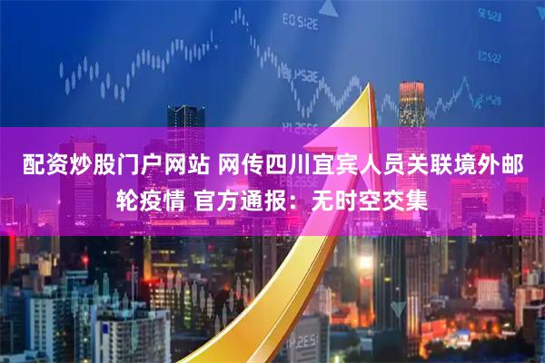 配资炒股门户网站 网传四川宜宾人员关联境外邮轮疫情 官方通报：无时空交集