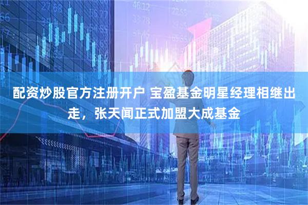 配资炒股官方注册开户 宝盈基金明星经理相继出走，张天闻正式加盟大成基金