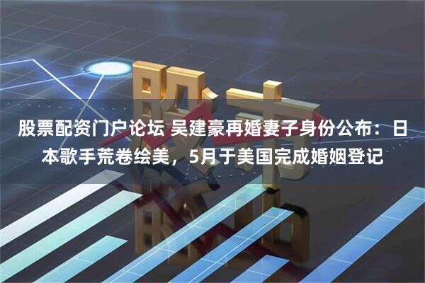股票配资门户论坛 吴建豪再婚妻子身份公布:日本歌手荒卷绘美,5月于美国完成婚姻登记