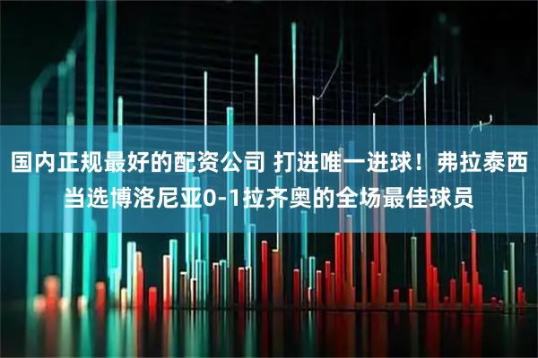 国内正规最好的配资公司 打进唯一进球！弗拉泰西当选博洛尼亚0-1拉齐奥的全场最佳球员